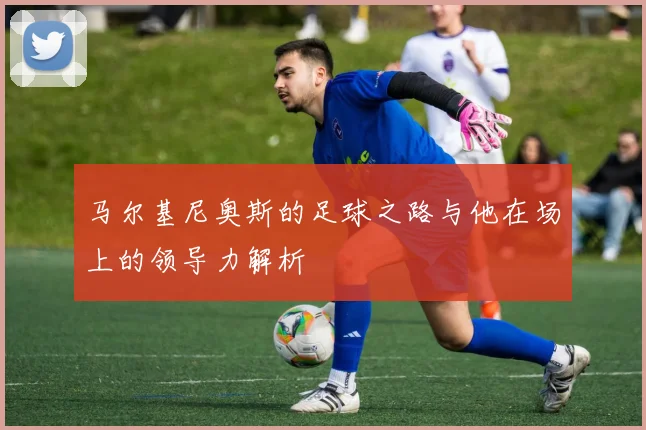 马尔基尼奥斯的足球之路与他在场上的领导力解析