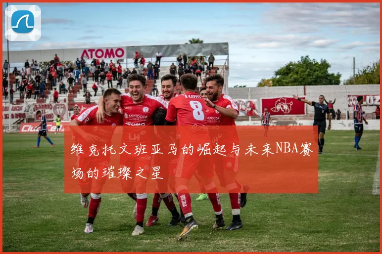 维克托文班亚马的崛起与未来NBA赛场的璀璨之星